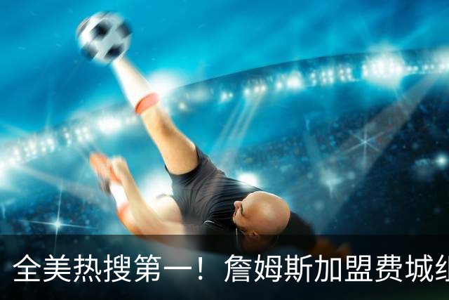 全美热搜第一！詹姆斯加盟费城组超级四巨 76人夺冠概率升至联盟第三
